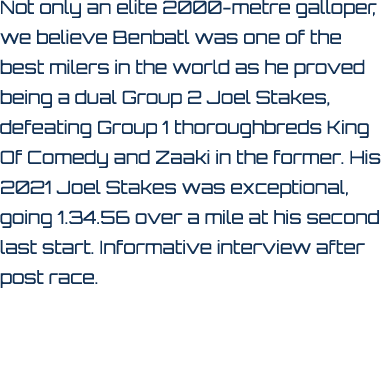 Not only an elite 2000 metre galloper, we believe Benbatl was one of the best milers in the world as he proved being ...
